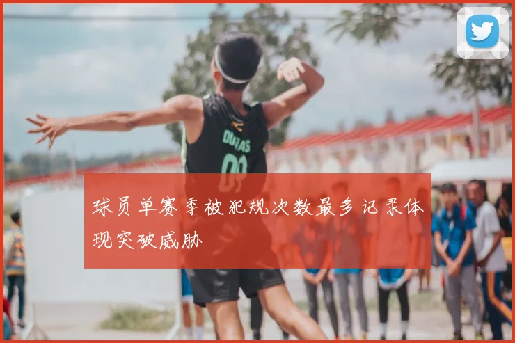 球员单赛季被犯规次数最多记录体现突破威胁