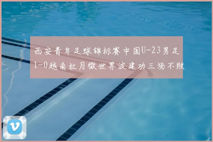 西安青年足球锦标赛中国U-23男足1-0越南杜月徵世界波建功三场不败斩获亚军