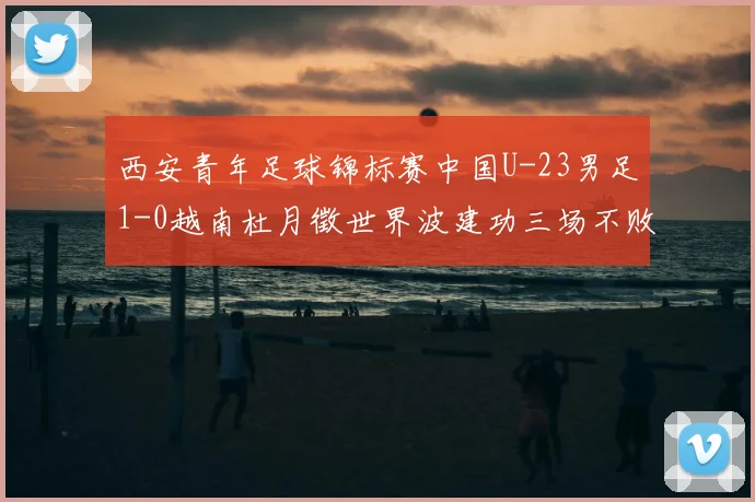西安青年足球锦标赛中国U-23男足1-0越南杜月徵世界波建功三场不败斩获亚军
